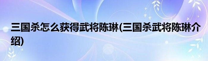 三國(guó)殺怎么獲得武將陳琳(三國(guó)殺武將陳琳介紹)