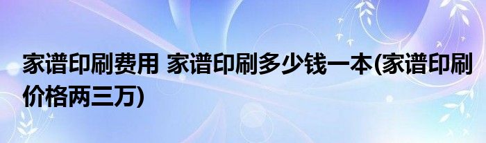 家譜印刷費用 家譜印刷多少錢一本(家譜印刷價格兩三萬)