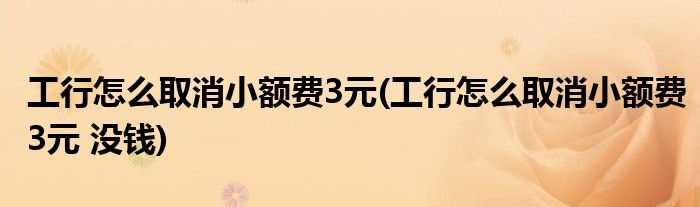 工行怎么取消小額費3元(工行怎么取消小額費3元 沒錢)