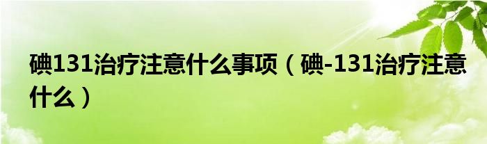 碘131治療注意什么事項（碘-131治療注意什么）