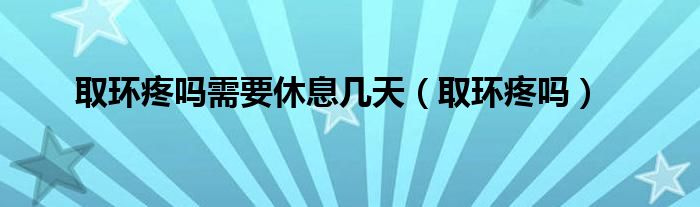 取環(huán)疼嗎需要休息幾天（取環(huán)疼嗎）