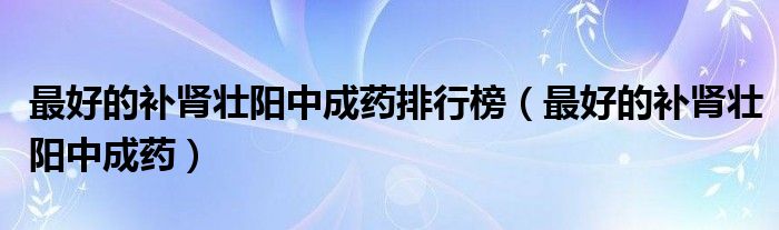 最好的補(bǔ)腎壯陽(yáng)中成藥排行榜（最好的補(bǔ)腎壯陽(yáng)中成藥）