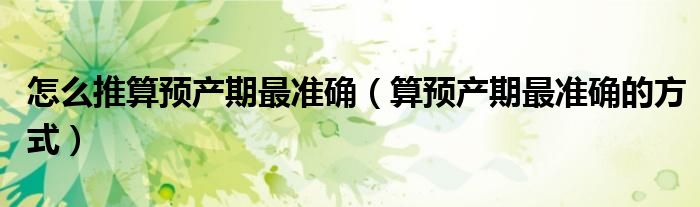 怎么推算預(yù)產(chǎn)期最準(zhǔn)確（算預(yù)產(chǎn)期最準(zhǔn)確的方式）