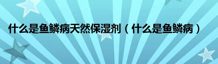 什么是魚(yú)鱗病天然保濕劑（什么是魚(yú)鱗病）