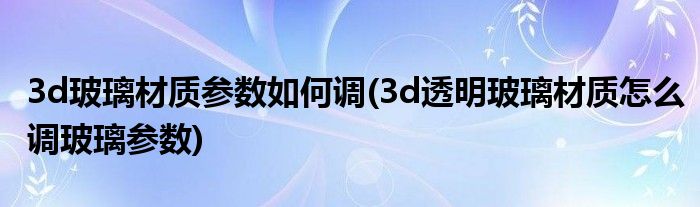 3d玻璃材質(zhì)參數(shù)如何調(diào)(3d透明玻璃材質(zhì)怎么調(diào)玻璃參數(shù))