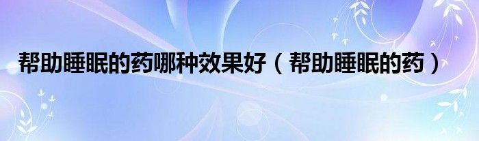 幫助睡眠的藥哪種效果好（幫助睡眠的藥）