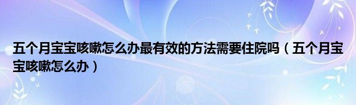 五個月寶寶咳嗽怎么辦最有效的方法需要住院嗎（五個月寶寶咳嗽怎么辦）