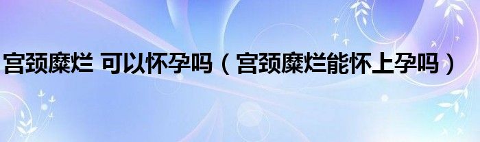 宮頸糜爛 可以懷孕嗎（宮頸糜爛能懷上孕嗎）