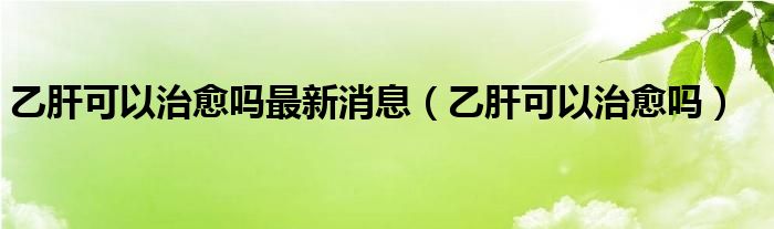 乙肝可以治愈嗎最新消息（乙肝可以治愈嗎）