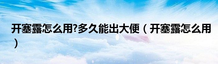 開塞露怎么用?多久能出大便（開塞露怎么用）