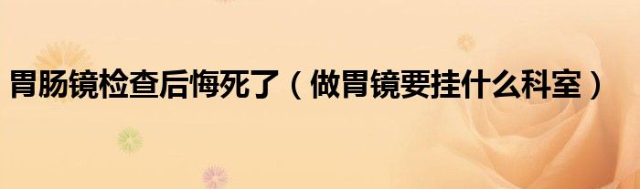 胃腸鏡檢查后悔死了（做胃鏡要掛什么科室）