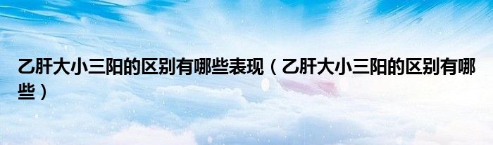 乙肝大小三陽的區(qū)別有哪些表現(xiàn)（乙肝大小三陽的區(qū)別有哪些）