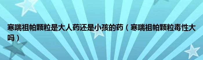 寒喘祖帕顆粒是大人藥還是小孩的藥（寒喘祖帕顆粒毒性大嗎）