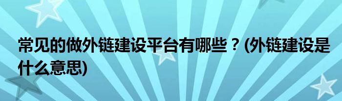 常見的做外鏈建設平臺有哪些？(外鏈建設是什么意思)