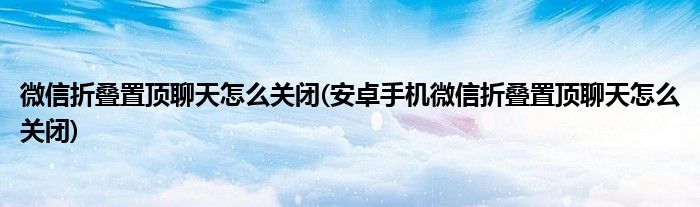 微信折疊置頂聊天怎么關閉(安卓手機微信折疊置頂聊天怎么關閉)