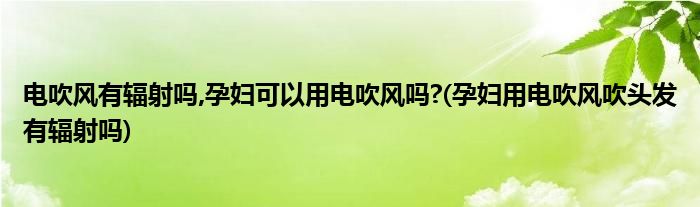 電吹風有輻射嗎,孕婦可以用電吹風嗎?(孕婦用電吹風吹頭發(fā)有輻射嗎)