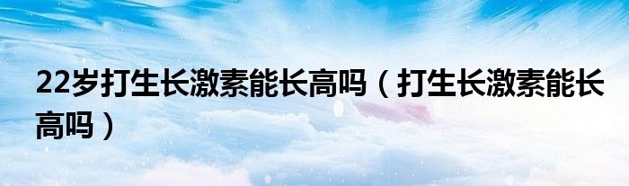 22歲打生長激素能長高嗎（打生長激素能長高嗎）