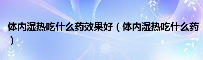 體內(nèi)濕熱吃什么藥效果好（體內(nèi)濕熱吃什么藥）