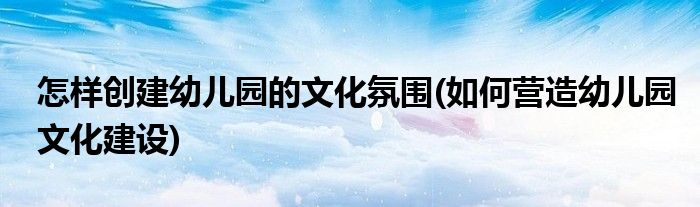 怎樣創(chuàng)建幼兒園的文化氛圍(如何營(yíng)造幼兒園文化建設(shè))