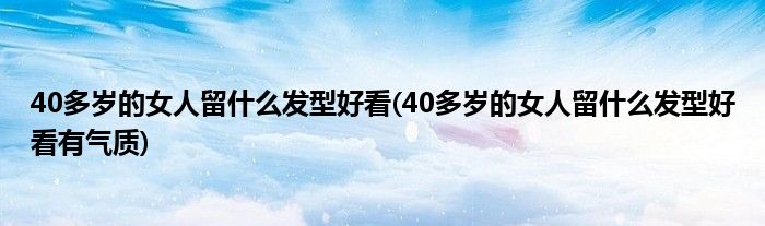 40多歲的女人留什么發(fā)型好看(40多歲的女人留什么發(fā)型好看有氣質(zhì))