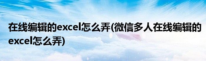 在線編輯的excel怎么弄(微信多人在線編輯的excel怎么弄)