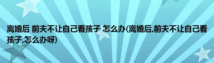 離婚后 前夫不讓自己看孩子 怎么辦(離婚后,前夫不讓自己看孩子,怎么辦呀)