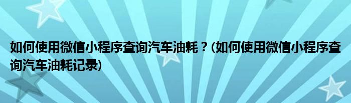 如何使用微信小程序查詢汽車油耗？(如何使用微信小程序查詢汽車油耗記錄)