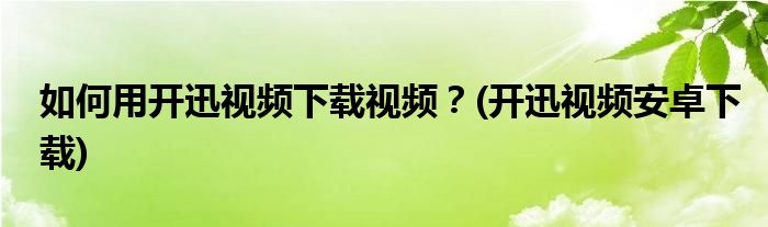 如何用開迅視頻下載視頻？(開迅視頻安卓下載)