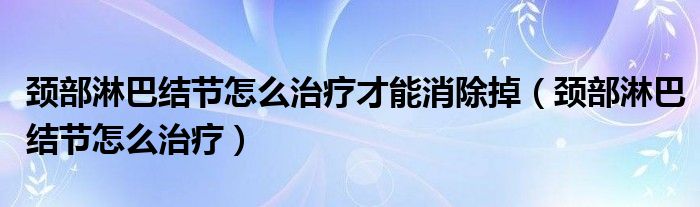 頸部淋巴結(jié)節(jié)怎么治療才能消除掉（頸部淋巴結(jié)節(jié)怎么治療）