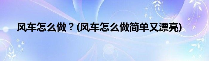 風(fēng)車怎么做？(風(fēng)車怎么做簡(jiǎn)單又漂亮)