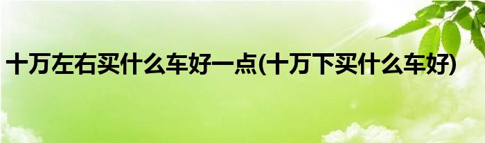 十萬(wàn)左右買(mǎi)什么車(chē)好一點(diǎn)(十萬(wàn)下買(mǎi)什么車(chē)好)