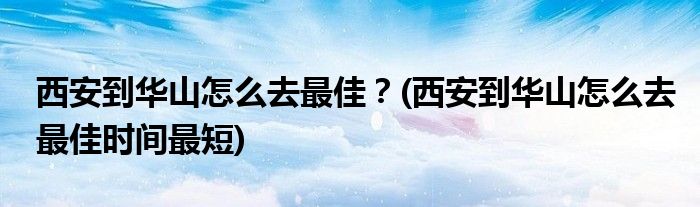 西安到華山怎么去最佳？(西安到華山怎么去最佳時(shí)間最短)