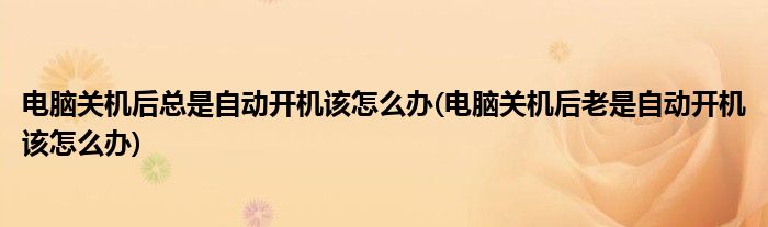 電腦關(guān)機后總是自動開機該怎么辦(電腦關(guān)機后老是自動開機該怎么辦)