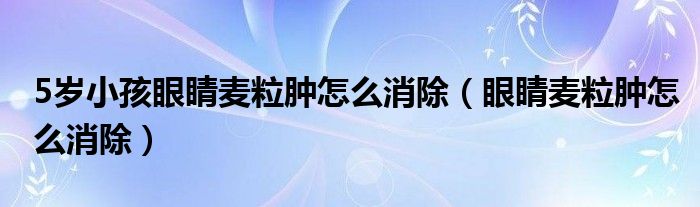 5歲小孩眼睛麥粒腫怎么消除（眼睛麥粒腫怎么消除）