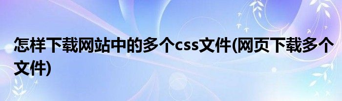 怎樣下載網(wǎng)站中的多個css文件(網(wǎng)頁下載多個文件)