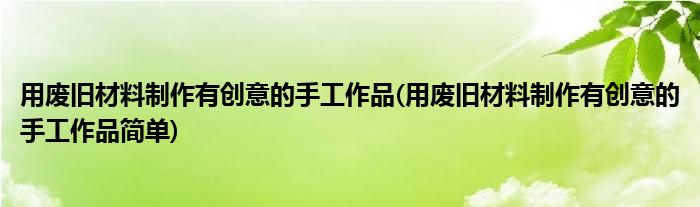 用廢舊材料制作有創(chuàng)意的手工作品(用廢舊材料制作有創(chuàng)意的手工作品簡單)