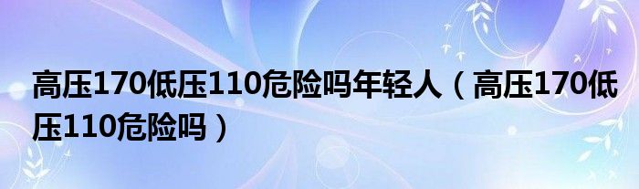 高壓170低壓110危險(xiǎn)嗎年輕人（高壓170低壓110危險(xiǎn)嗎）