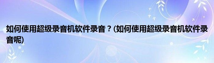 如何使用超級錄音機(jī)軟件錄音？(如何使用超級錄音機(jī)軟件錄音呢)