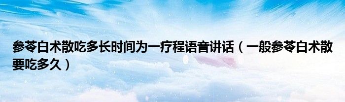 參苓白術散吃多長時間為一療程語音講話（一般參苓白術散要吃多久）