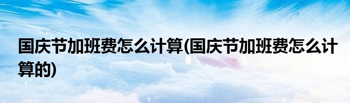 國慶節(jié)加班費(fèi)怎么計(jì)算(國慶節(jié)加班費(fèi)怎么計(jì)算的)