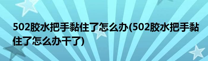 502膠水把手黏住了怎么辦(502膠水把手黏住了怎么辦干了)