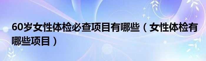 60歲女性體檢必查項(xiàng)目有哪些（女性體檢有哪些項(xiàng)目）