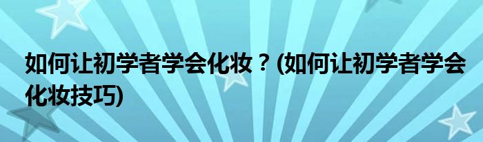 如何讓初學(xué)者學(xué)會化妝？(如何讓初學(xué)者學(xué)會化妝技巧)