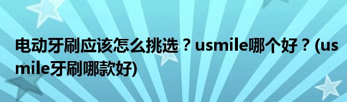 電動(dòng)牙刷應(yīng)該怎么挑選？usmile哪個(gè)好？(usmile牙刷哪款好)