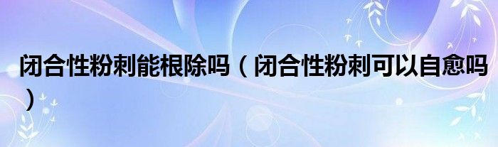 閉合性粉刺能根除嗎（閉合性粉刺可以自愈嗎）