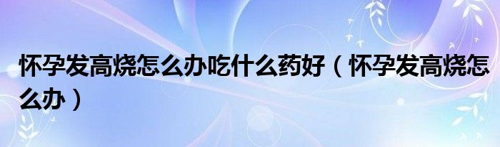 懷孕發(fā)高燒怎么辦吃什么藥好（懷孕發(fā)高燒怎么辦）