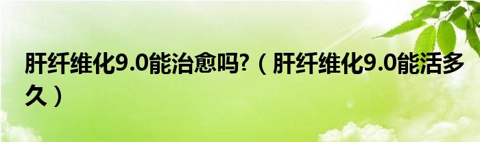 肝纖維化9.0能治愈嗎?（肝纖維化9.0能活多久）