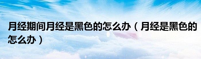 月經(jīng)期間月經(jīng)是黑色的怎么辦（月經(jīng)是黑色的怎么辦）