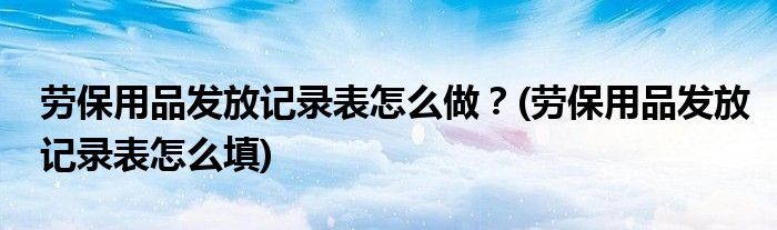 勞保用品發(fā)放記錄表怎么做？(勞保用品發(fā)放記錄表怎么填)