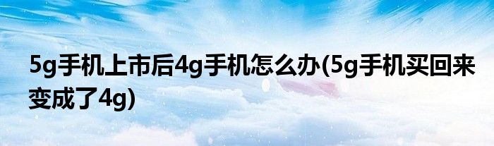 5g手機(jī)上市后4g手機(jī)怎么辦(5g手機(jī)買回來變成了4g)